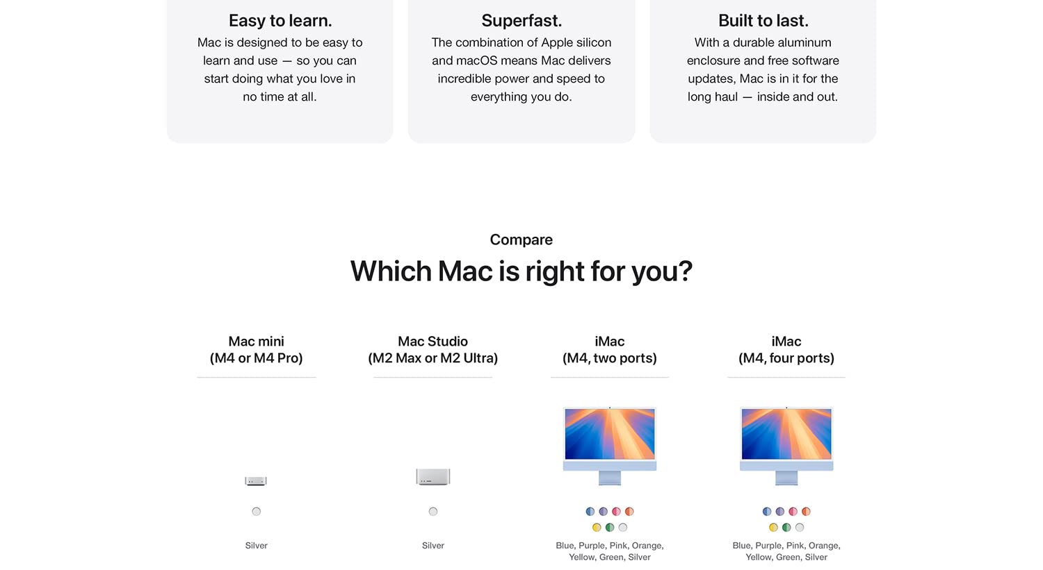 Easy to learn. Mac is designed to be easy to learn and use -- so you can start doing what you love in no time at all. Superfast. The combination of Apple silicon and macOS means Mac delivers incredible power and speed o everything you do. Built to last. With a durable aluminum enclosure and free software updates, Mac is in it for the long haul -- inside and out. Compare Which Mac is right for you? Mac mini (M4 or M4 Pro) Mac Studio (M2 Max or M2 Ultra) iMac (M4, two ports) iMac (M4, four ports)